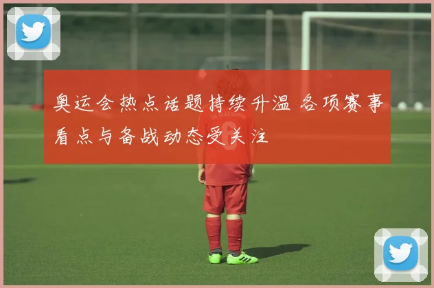 奥运会热点话题持续升温 各项赛事看点与备战动态受关注