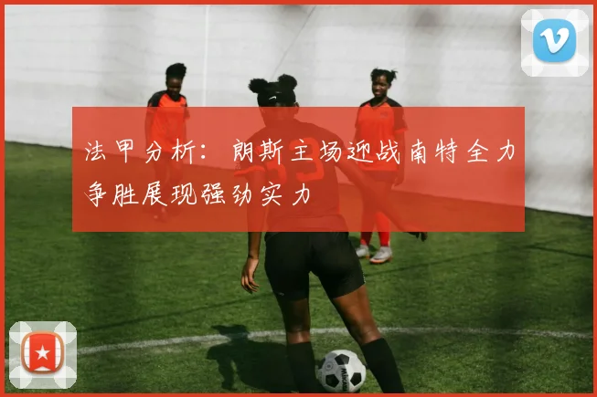 法甲分析：朗斯主场迎战南特全力争胜展现强劲实力