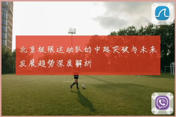 北京极限运动队的中路突破与未来发展趋势深度解析